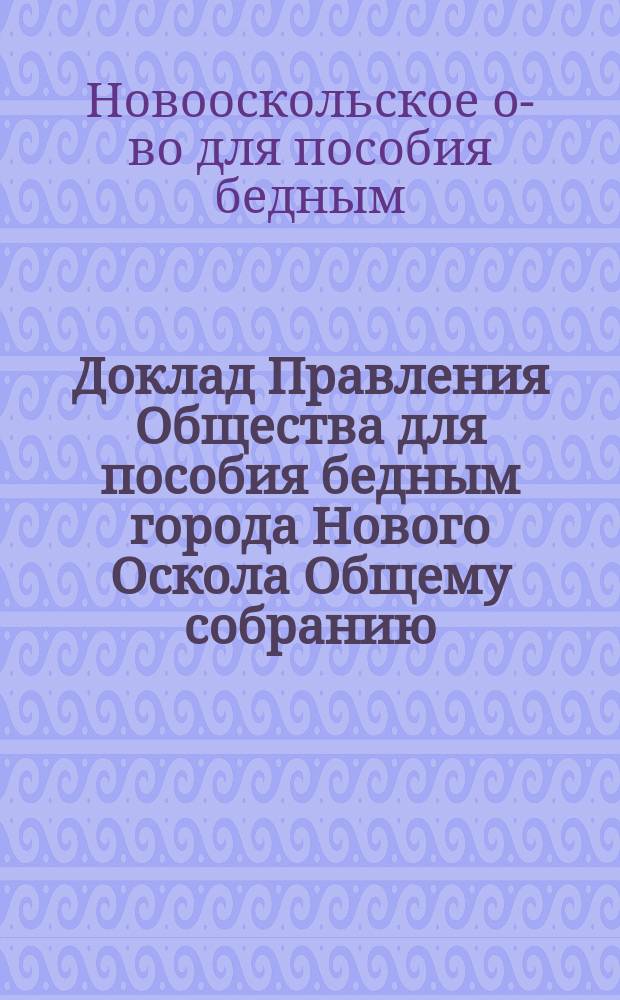 Доклад Правления Общества для пособия бедным города Нового Оскола Общему собранию : Сост. 8 февр. 1898 года