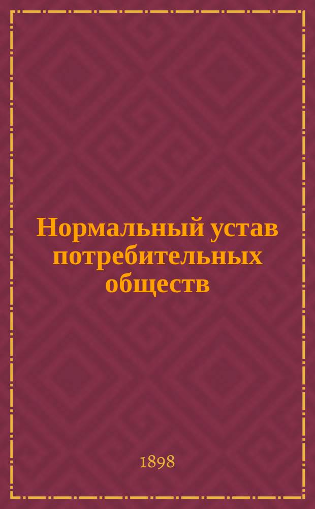 Нормальный устав потребительных обществ : (Утв. министром вн. дел 13 мая 1897 г.) : С прил. инструкций для заведующего магазином, правления и совета потреб. о-ва, а также форм отчетности, заимствов. из изд. Австр. союза кооп. о-в