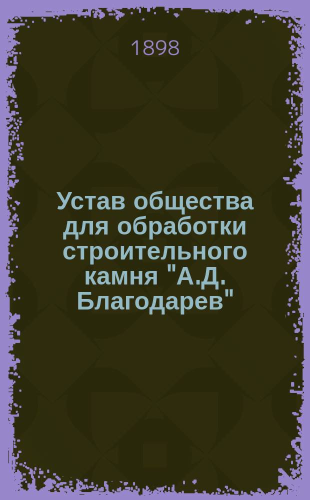 Устав общества для обработки строительного камня "А.Д. Благодарев" : Утв. 7 нояб. 1897 г.
