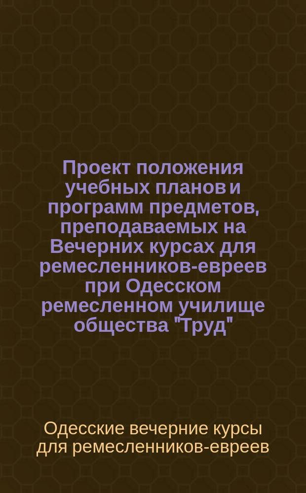 Проект положения учебных планов и программ предметов, преподаваемых на Вечерних курсах для ремесленников-евреев при Одесском ремесленном училище общества "Труд"