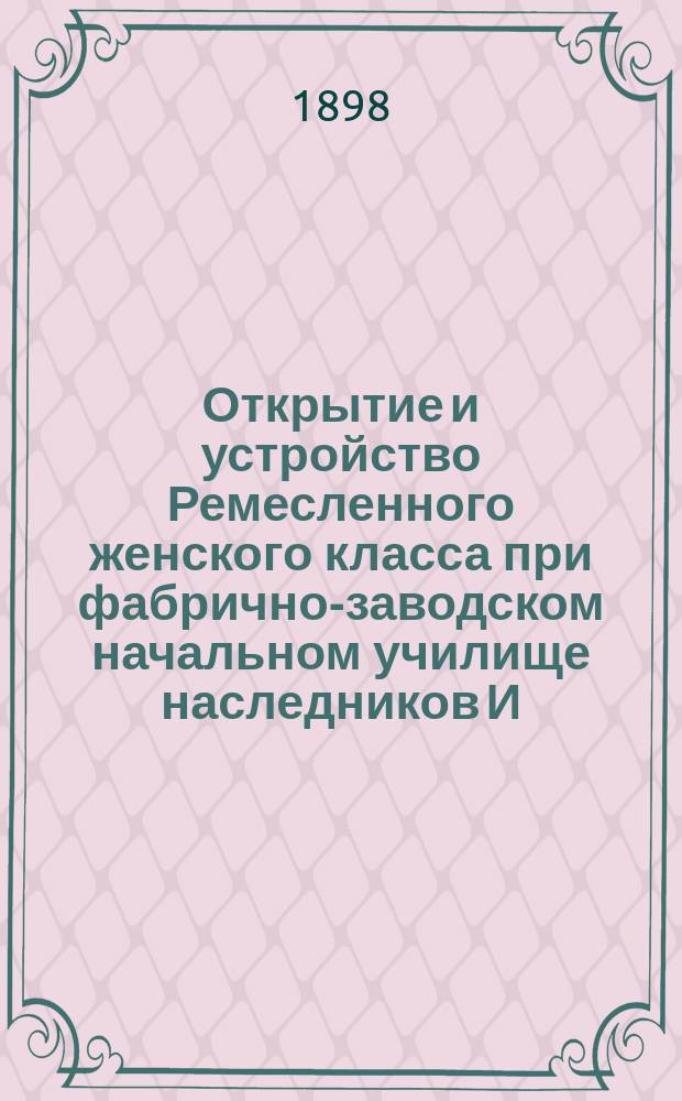 Открытие и устройство Ремесленного женского класса при фабрично-заводском начальном училище наследников И.И. Алафузова в Казани : Сборник