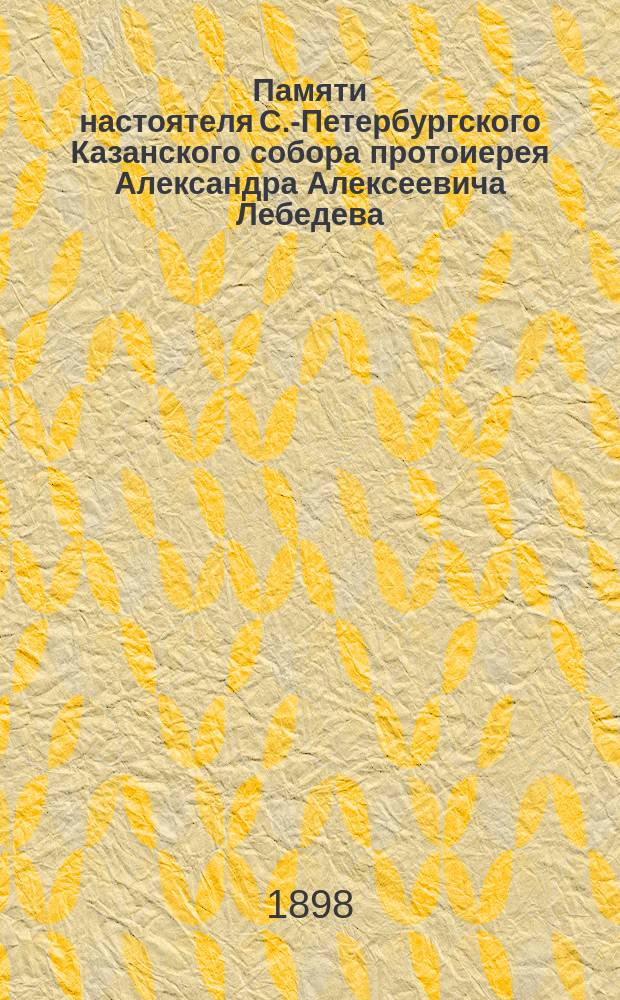 Памяти настоятеля С.-Петербургского Казанского собора протоиерея Александра Алексеевича Лебедева. [Ум.] 23 марта 1898 г. : Сборник