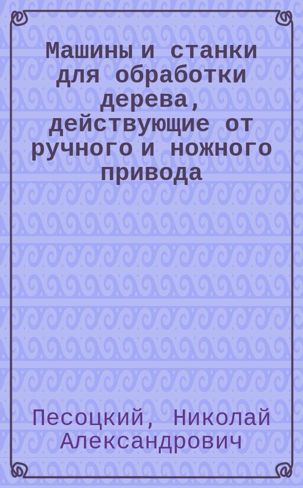 ... Машины и станки для обработки дерева, действующие от ручного и ножного привода : Практ. указания и данные для постройки этих машин и употребления