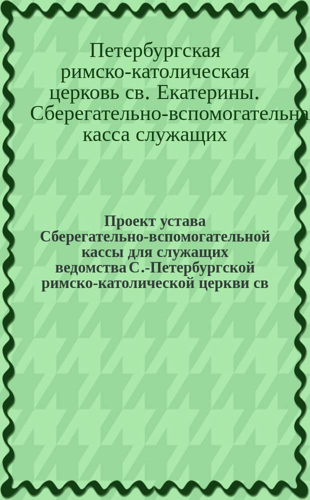 Проект устава Сберегательно-вспомогательной кассы для служащих ведомства С.-Петербургской римско-католической церкви св. Екатерины