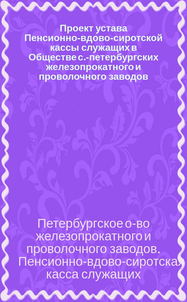 Проект устава Пенсионно-вдово-сиротской кассы служащих в Обществе с.-петербургских железопрокатного и проволочного заводов, учрежденной в память Мертена