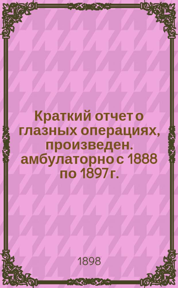 Краткий отчет о глазных операциях, произведен. амбулаторно с 1888 по 1897 г. : Д-ра А. Пеунова