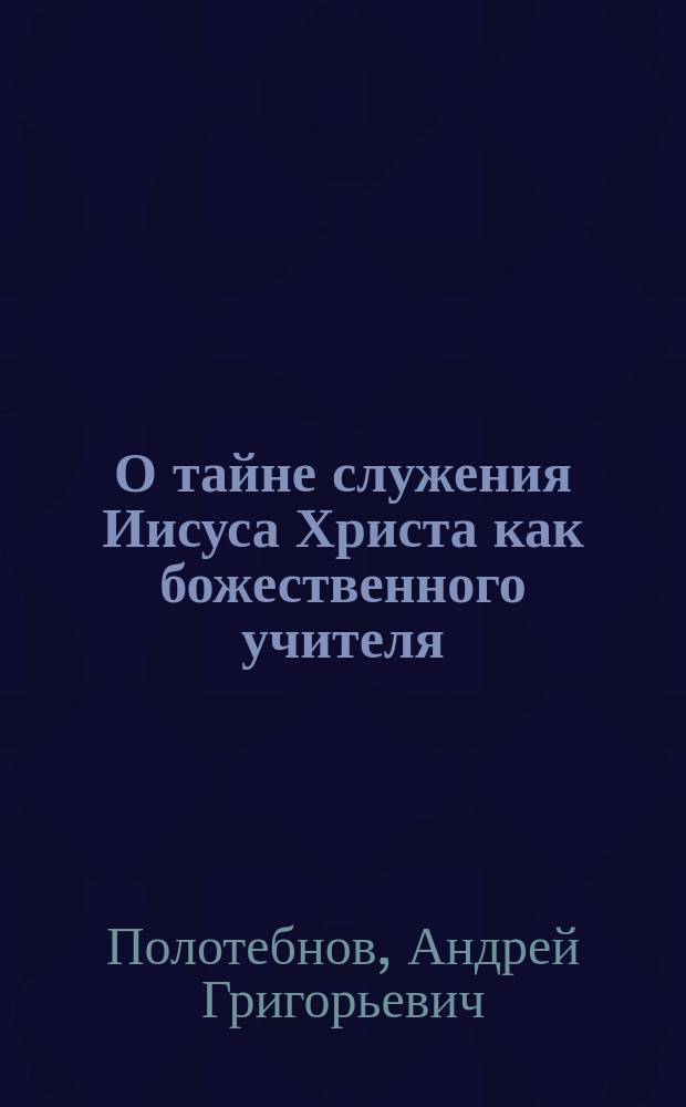 О тайне служения Иисуса Христа как божественного учителя : Публ. богослов. чтение 13 марта 1897 г. в Москве в зале Синод. уч-ща церк. пения