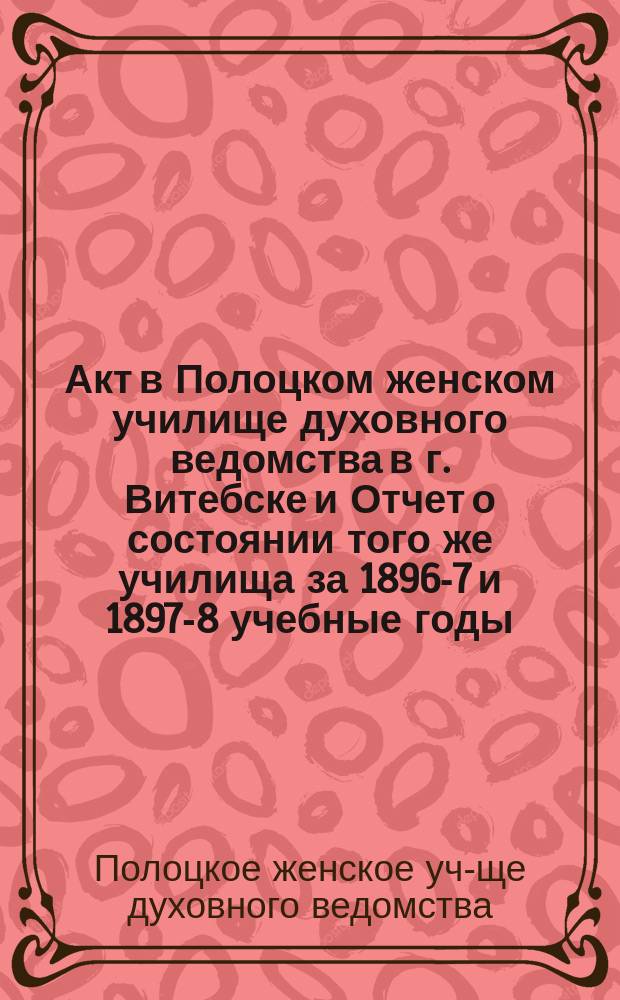 Акт в Полоцком женском училище духовного ведомства в г. Витебске и Отчет о состоянии того же училища за 1896-7 и 1897-8 учебные годы