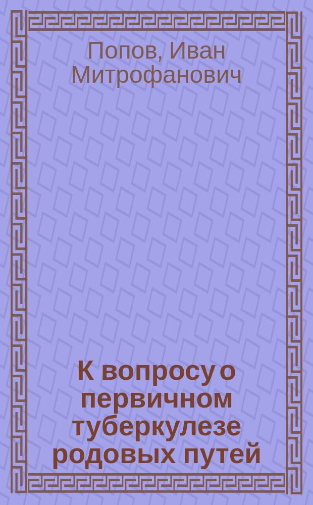 К вопросу о первичном туберкулезе родовых путей : (Эксперим. исслед.) : Дис. на степ. д-ра медицины Ивана Митрофановича Попова