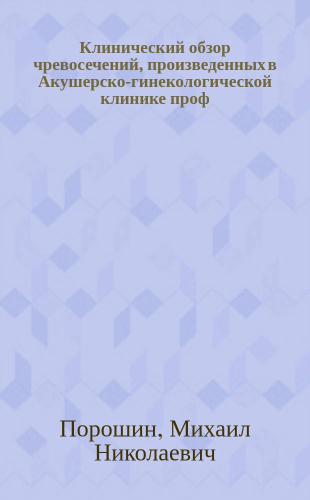 Клинический обзор чревосечений, произведенных в Акушерско-гинекологической клинике проф. К.Ф. Славянского за 20 лет (с 15 марта 1878 г. по 29 апреля 1898 г.) : Материалы к брюшной хирургии : Дис. на степ. д-ра мед. М.Н. Порошина, орд. Госпит. акушер.-гинекол. клиники