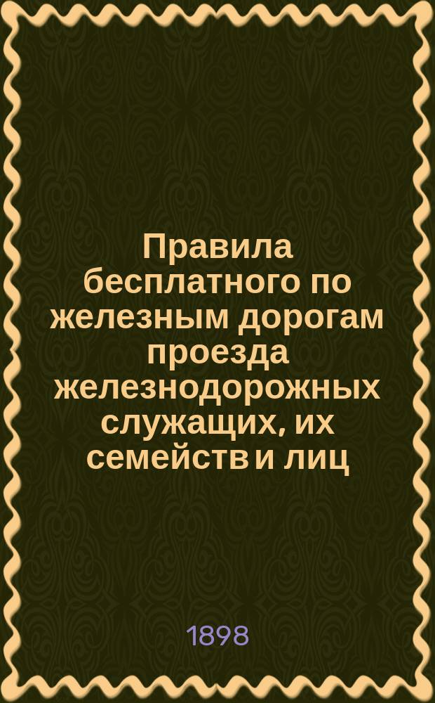 Правила бесплатного по железным дорогам проезда железнодорожных служащих, их семейств и лиц, предусмотренных п. п. В и Г параграфа 4 ст. 1 закона 19 января 1893 года - о льготных по железным дорогам перевозках : (Собр. узак. и распоряжений правительства № 138 от 6 ноября 1898 года (ст. 1812)