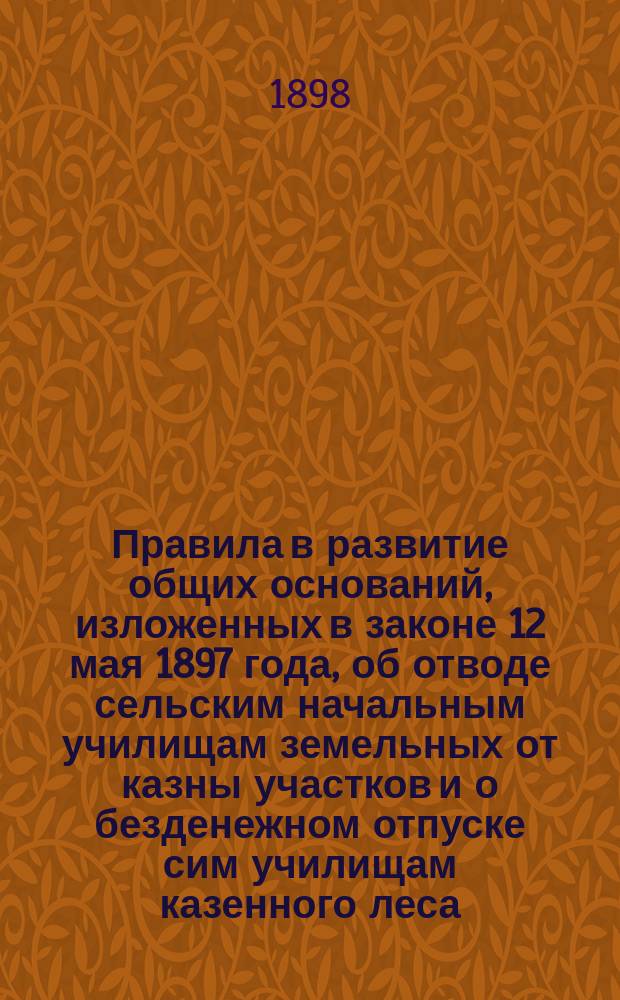 Правила в развитие общих оснований, изложенных в законе 12 мая 1897 года, об отводе сельским начальным училищам земельных от казны участков и о безденежном отпуске сим училищам казенного леса : Утв. министром земледелия и гос. имуществ 11 нояб. 1898 г