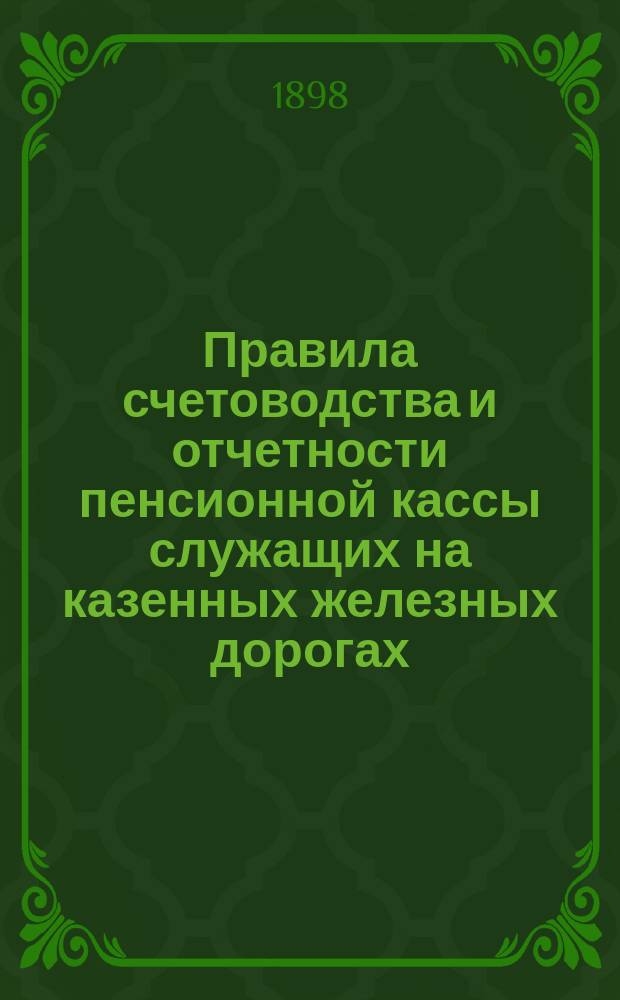 Правила счетоводства и отчетности пенсионной кассы служащих на казенных железных дорогах : Типовые : Утв. министром пут. сообщ. 14 апр. 1898 г