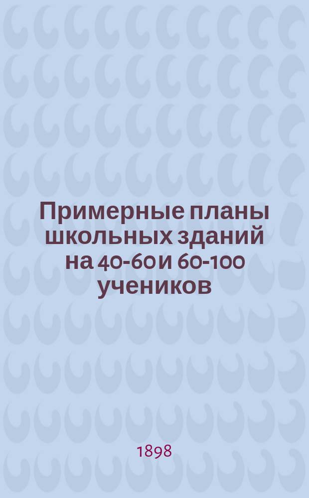Примерные планы школьных зданий на 40-60 и 60-100 учеников : Сост. соответственно обяз. правилам для постройки шк. с пособием и ссудою Губ. земства : С прил.: 1) обязательных правил Губернского собрания для постройки школьных зданий, 2) правил о пособиях и ссудах на постройку и ремонт школ и 3) описи лесных строительных материалов