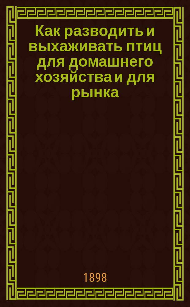 Как разводить и выхаживать птиц для домашнего хозяйства и для рынка : Советы о разведении птиц, об уходе за ними и о лечении птичьих болезней