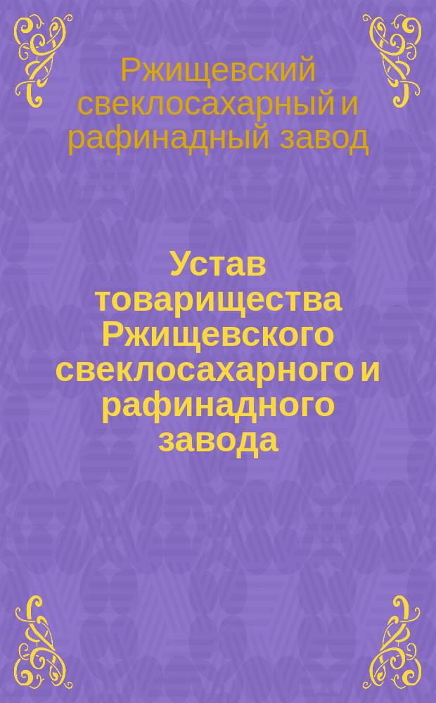 Устав товарищества Ржищевского свеклосахарного и рафинадного завода : Утв. 30 янв. 1898 г.