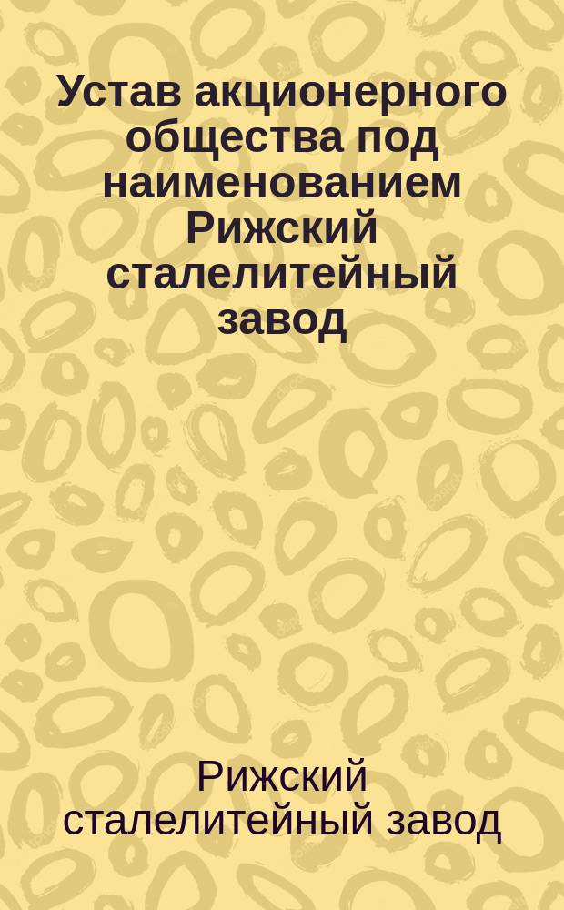 Устав акционерного общества под наименованием Рижский сталелитейный завод : Утв. 26 июня 1898 г.