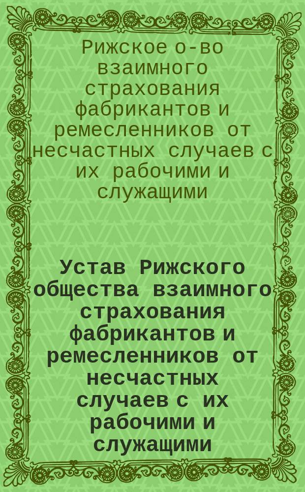 Устав Рижского общества взаимного страхования фабрикантов и ремесленников от несчастных случаев с их рабочими и служащими : Утв. 3 дек. 1904 г.