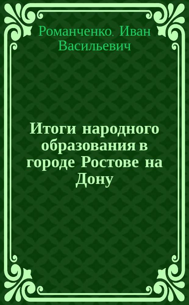 Итоги народного образования в городе Ростове на Дону (1761-1870) с кратким очерком народного образования в Ростовском-на-Дону уезде и Таганрогском градоначальстве. [1800-1880] : Ист. справки : С план. г. Ростова на Дону. (1781-1798 г.)
