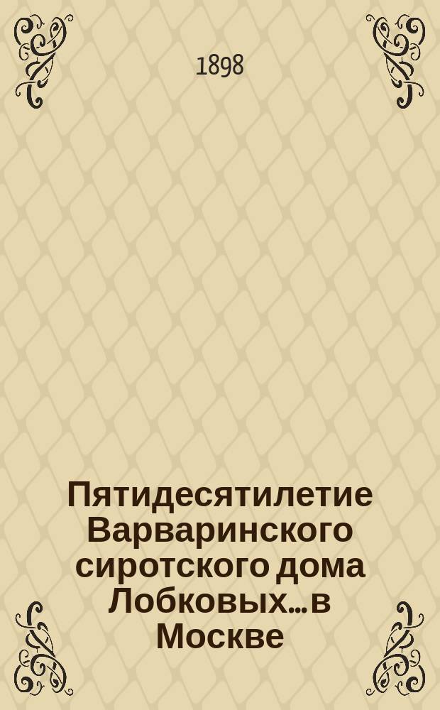 Пятидесятилетие Варваринского сиротского дома Лобковых... в Москве : С 5 нояб. 1848 г. по 5 нояб. 1898 г. : Юбил. отчет