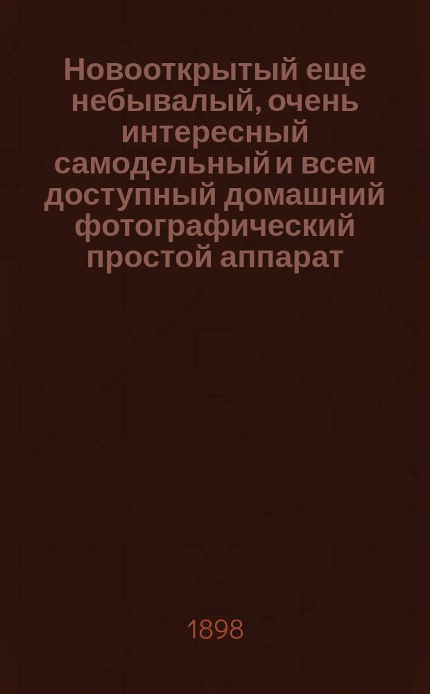Новооткрытый еще небывалый, очень интересный самодельный и всем доступный домашний фотографический простой аппарат, или Самоучитель к фотографии для снимки всяких портретов и видов разных местностей... : Сост. по долголетним практ. опытам специалист-любитель фотограф Рощин