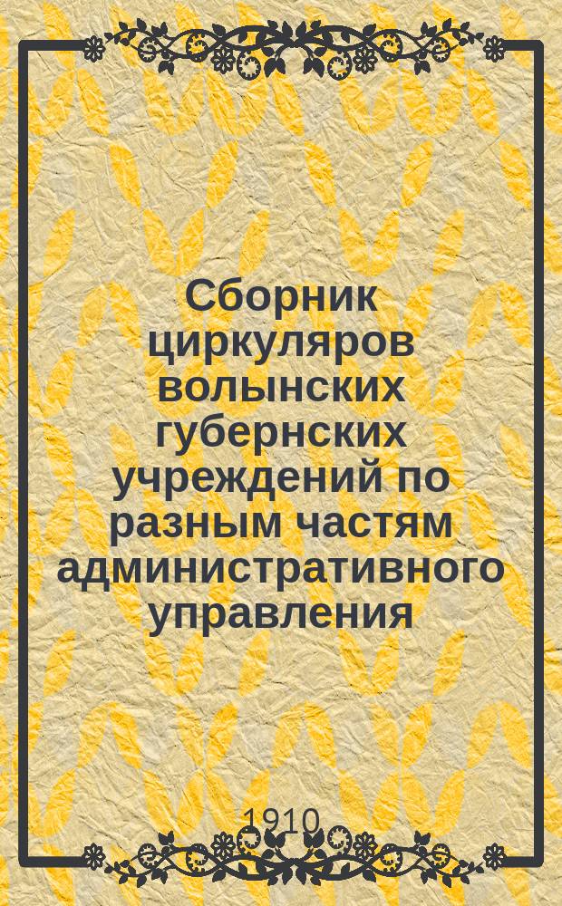 Сборник циркуляров волынских губернских учреждений по разным частям административного управления... ... с 1907 по 1910 год