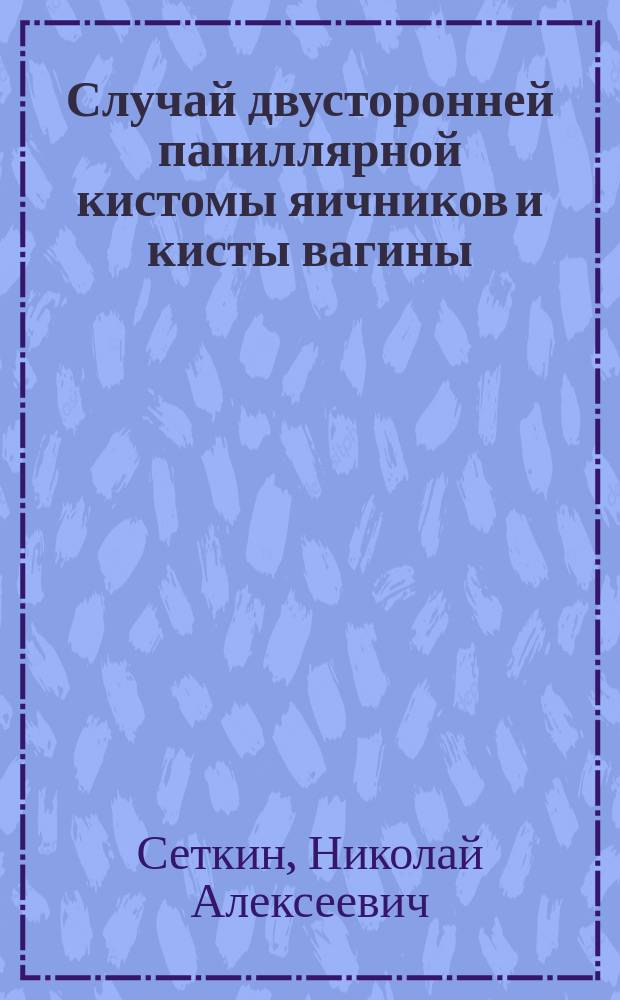 Случай двусторонней папиллярной кистомы яичников и кисты вагины : Сообщ. в Моск. акушерско-гинекол. о-ве 28 февр. 1898 г