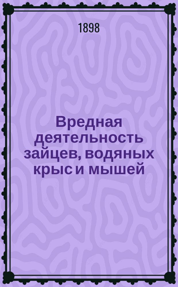Вредная деятельность зайцев, водяных крыс и мышей : С крат. обзором массового размножения послед. в России в 1894 г. и с прил. практ. определителя мышеподоб. млекопитающих Сред. и Юж. России..