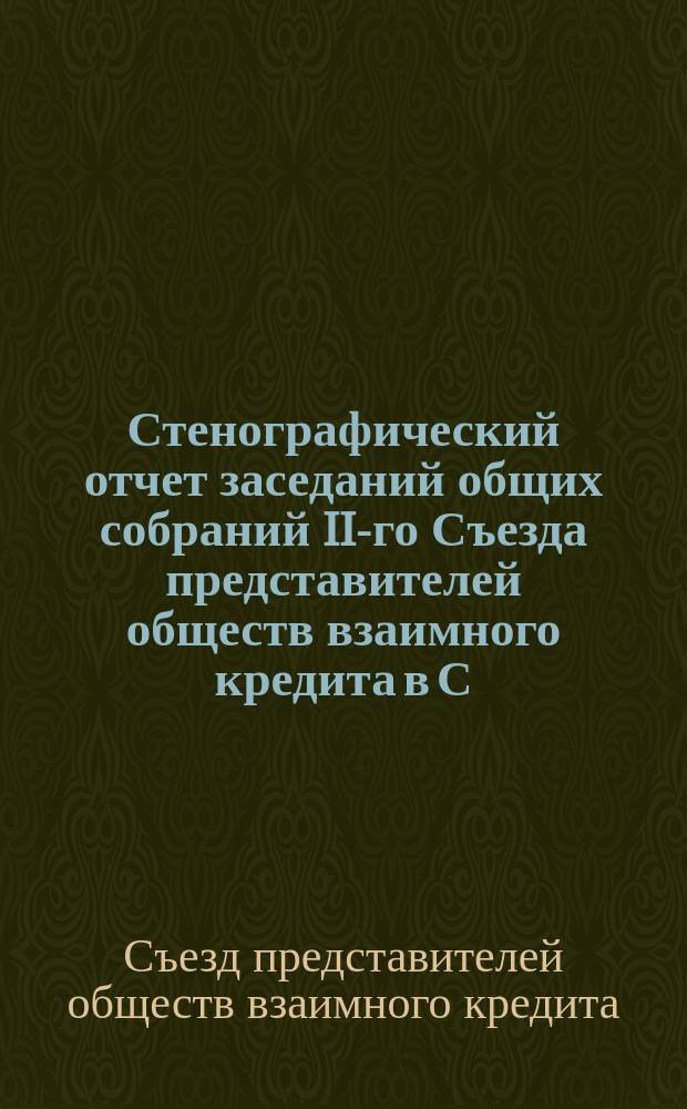 Стенографический отчет заседаний общих собраний II-го Съезда представителей обществ взаимного кредита в С.-Петербурге, 10-17 августа 1898 года : С прил. постановлений Съезда и выработ. им проектов