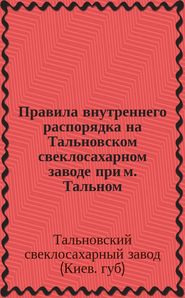Правила внутреннего распорядка на Тальновском свеклосахарном заводе при м. Тальном, Уманского уезда, Киевской губ. : Утв. 15 июня 1898 г.