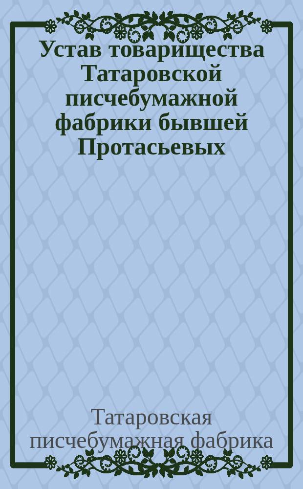 Устав товарищества Татаровской писчебумажной фабрики бывшей Протасьевых : Утв. 10 июля 1898 г.