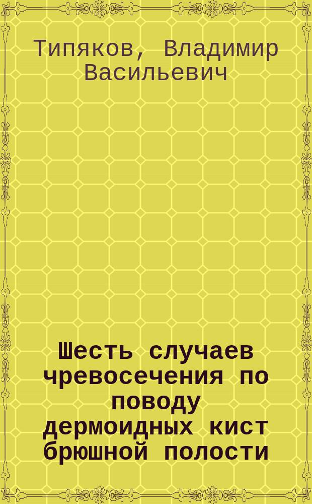 1. Шесть случаев чревосечения по поводу дермоидных кист брюшной полости; 2. Эхинококк печени и эхинококк селезенки; 3. Случай ненормального нахождения мочеиспускательного канала у женщины (epispadia); 4. Два случая haematocolpas / Соч. Д-ра В.В. Типякова; (Из Ростов. на Дону гор. больницы)