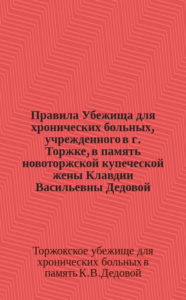 Правила Убежища для хронических больных, учрежденного в г. Торжке, в память новоторжской купеческой жены Клавдии Васильевны Дедовой : Утв. 28 апр. 1898 г.
