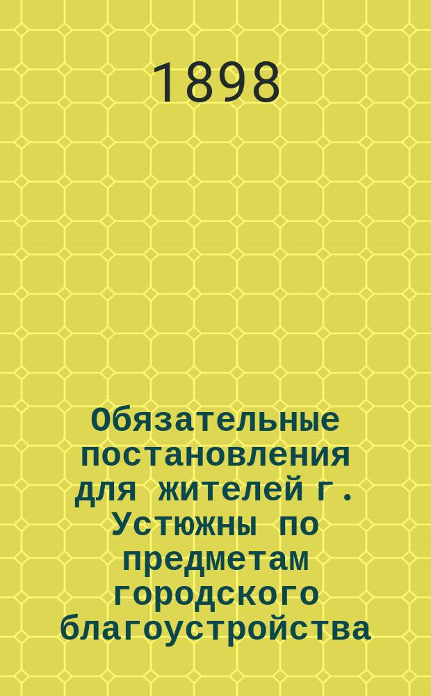 Обязательные постановления для жителей г. Устюжны по предметам городского благоустройства, изданные Устюженской городской думой...