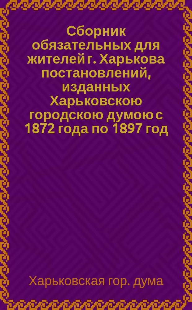 Сборник обязательных для жителей г. Харькова постановлений, изданных Харьковскою городскою думою с 1872 года по 1897 год