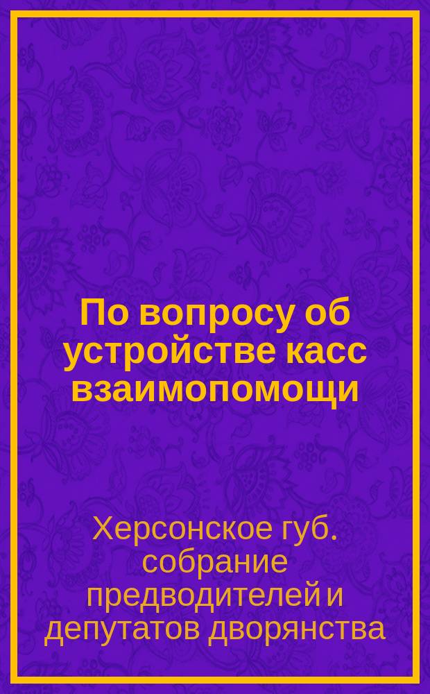 По вопросу об устройстве касс взаимопомощи : Соображения херсон. губ. предводителей дворянства
