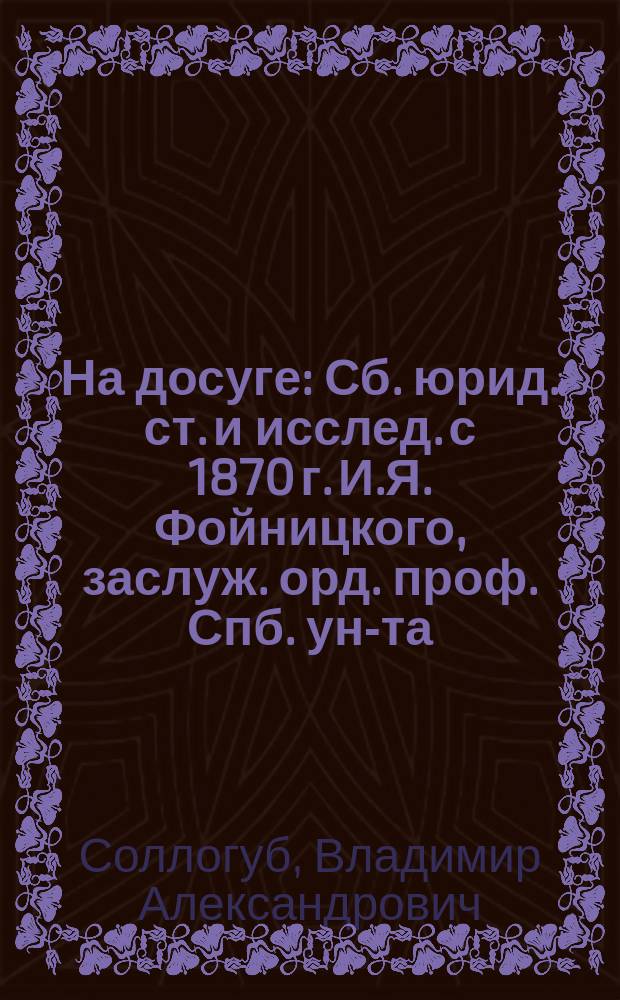 На досуге : Сб. юрид. ст. и исслед. с 1870 г. И.Я. Фойницкого, заслуж. орд. проф. Спб. ун-та. Т. 1-2. Т. 1 : Северо-германское уголовное уложение ; Уголовное право Финляндии ; Письма из-за границы ; Законодательная хроника Англии ; Проект тюремного преобразования (гр. В.А. Соллогуба) ; Влияние времен года на преступления ; Предмет науки уголовного права ; Тюремная реформа и тюрьмоведение ; Война и суд ; Укрывательство вещей, добытых преступлением ; Системы уголовно-статистических таблиц ; Литература о русских тюрьмах ; Тюремная статистика на Западе ; Реформа лишения прав как наказания