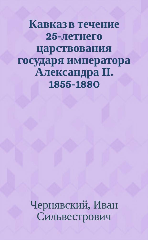 Кавказ в течение 25-летнего царствования государя императора Александра II. 1855-1880 : Ист. очерк нач. Воен.-ист. отд. Штаба Кавк. воен. окр. ген.-лейт. Чернявского