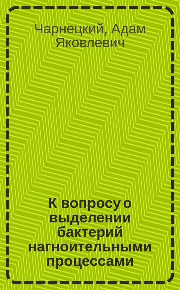 К вопросу о выделении бактерий нагноительными процессами : Эксперим. исслед. : Дис. на степ. д-ра мед. А.Я. Чарнецкого