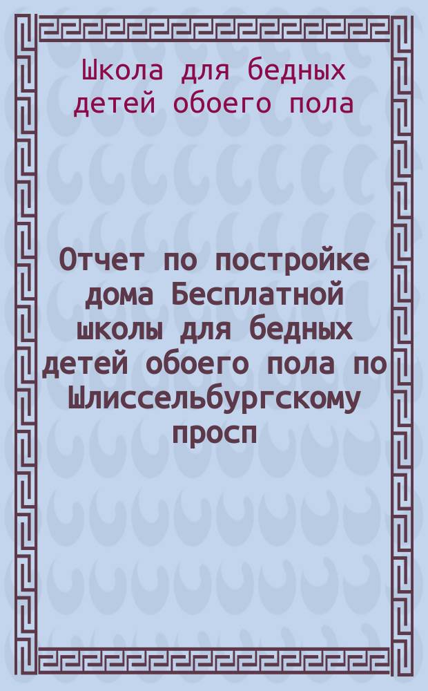 Отчет по постройке дома Бесплатной школы для бедных детей обоего пола по Шлиссельбургскому просп., д. № 89 : Построено в 1897 г
