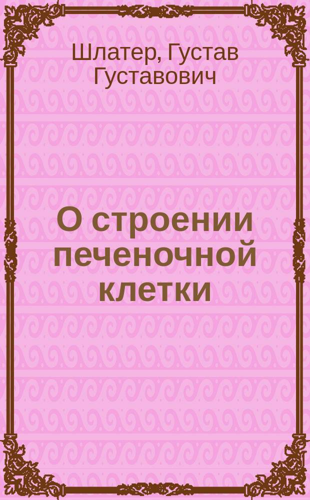 О строении печеночной клетки : Гистол. исслед. : Дис. на степ. д-ра мед. Г.Г. Шлатера
