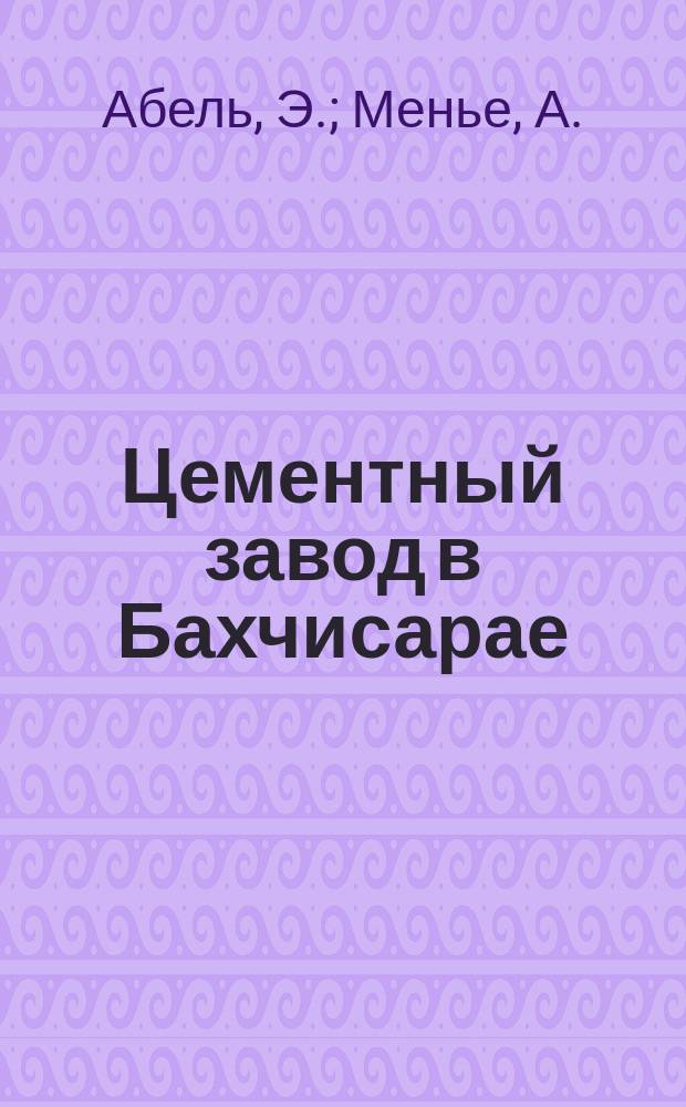 Цементный завод в Бахчисарае (Крым) / Э. Абель, инж.-архит., А. Менье, инж.. I, Общая смета. II, Рассчет стоимости производства. III, Коммерческий доклад; Прил. к докладу г. А. Гуно