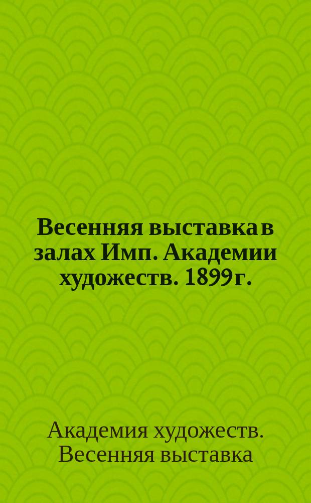 Весенняя выставка в залах Имп. Академии художеств. 1899 г. : Каталог
