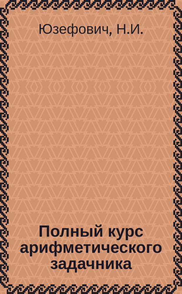 Полный курс арифметического задачника : 3 г. обучения : Сост. применительно к пример. прогр. предметов, преподаваемых в сел. нач. нар. уч-щах ведомства М-ва нар. прос