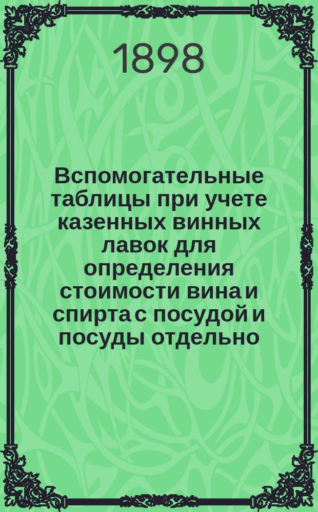 Вспомогательные таблицы при учете казенных винных лавок для определения стоимости вина и спирта с посудой и посуды отдельно, а равно количества градусов и ведер безводного спирта, заключающихся в каждой посуде установленных размеров всех крепостей означенных питей