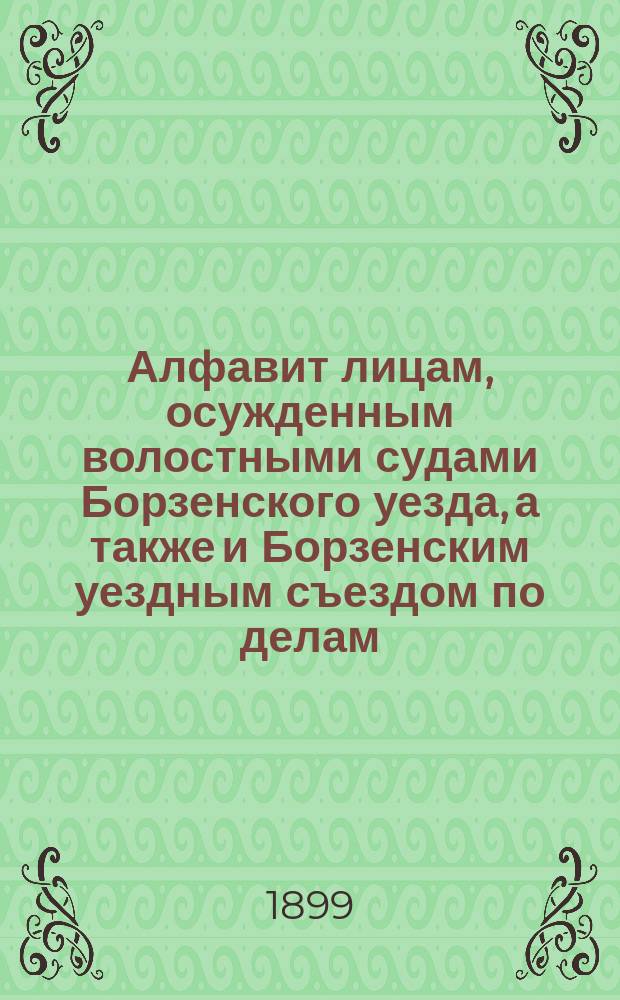 Алфавит лицам, осужденным волостными судами Борзенского уезда, а также и Борзенским уездным съездом по делам, возникшим в сих судах по 169, 172 и 174 ст. уст. о нак. в течение 1898 года