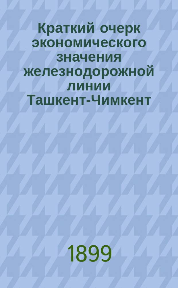 Краткий очерк экономического значения железнодорожной линии Ташкент-Чимкент : Сост. по поручению и указаниям Туркест. ген.-губ. Ген. штаба кап. Аносовым