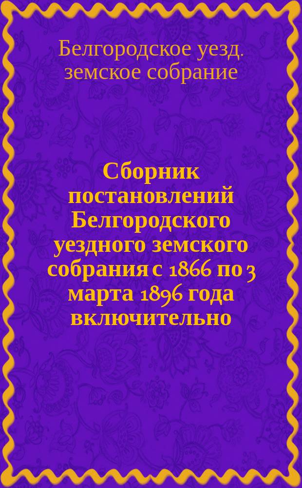 Сборник постановлений Белгородского уездного земского собрания с 1866 по 3 марта 1896 года включительно
