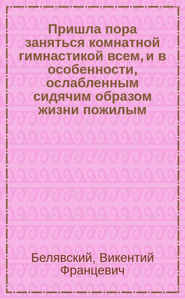 Пришла пора заняться комнатной гимнастикой всем, и в особенности, ослабленным сидячим образом жизни пожилым : Попул. беседа о физ. развитии в связи с вновь проектир. общедоступ. аппаратом "Станок-велосипед"