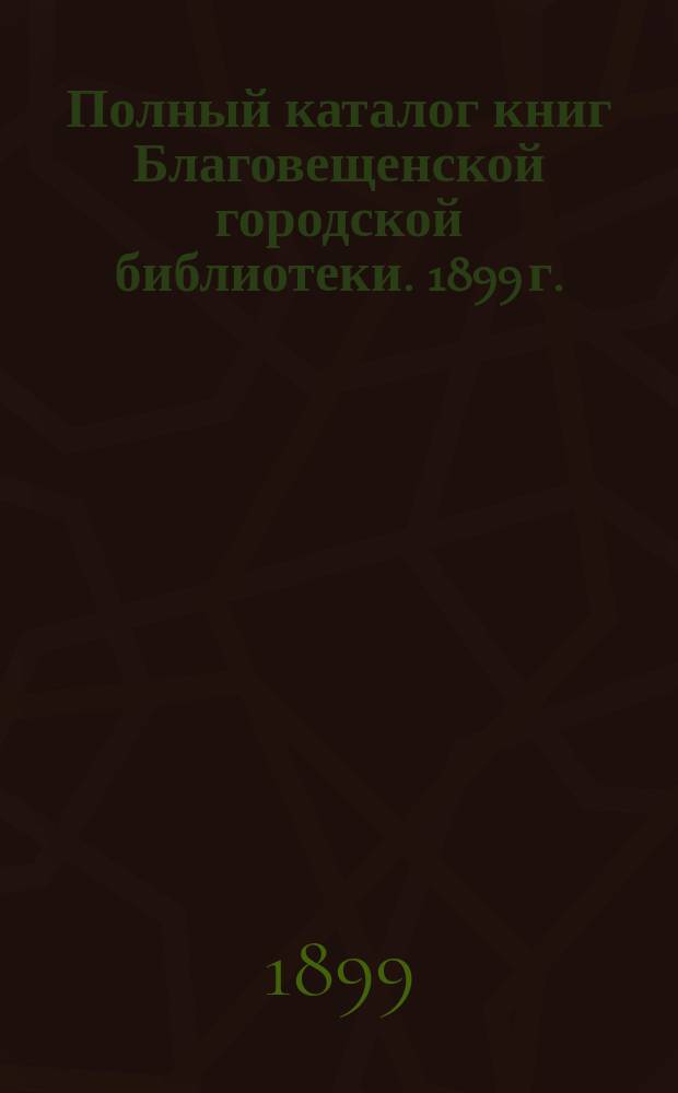 Полный каталог книг Благовещенской городской библиотеки. 1899 г.